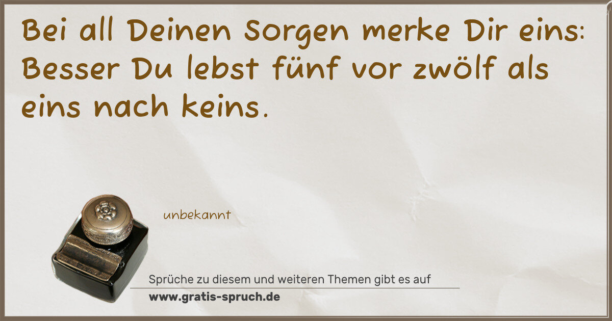 Spruchbild: Bei all Deinen Sorgen merke Dir eins: Besser Du lebst fünf vor zwölf als eins nach keins.