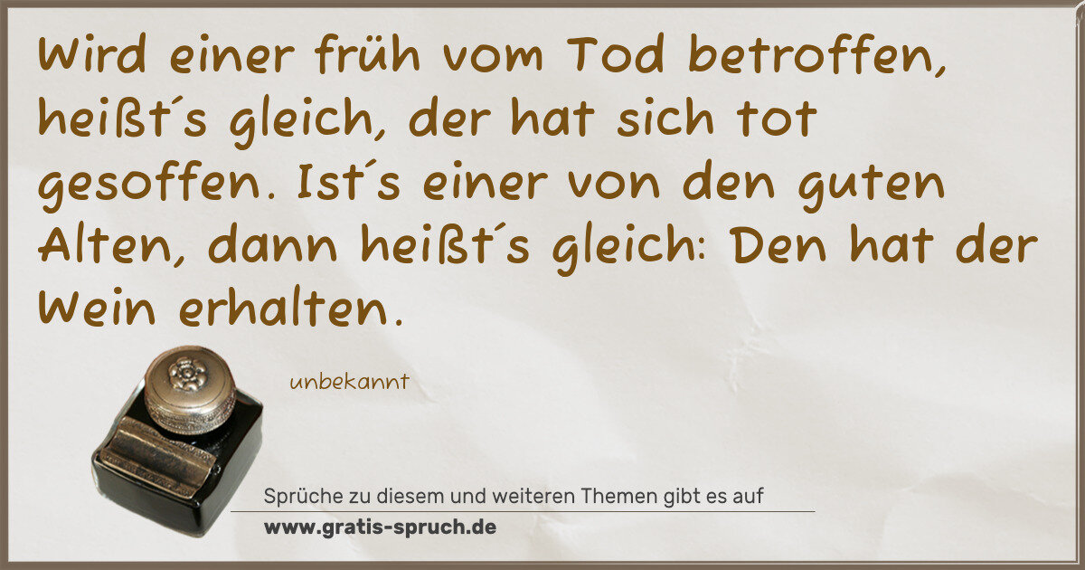 Spruchbild: Wird einer früh vom Tod betroffen, heißt´s gleich, der hat sich tot gesoffen. Ist´s einer …