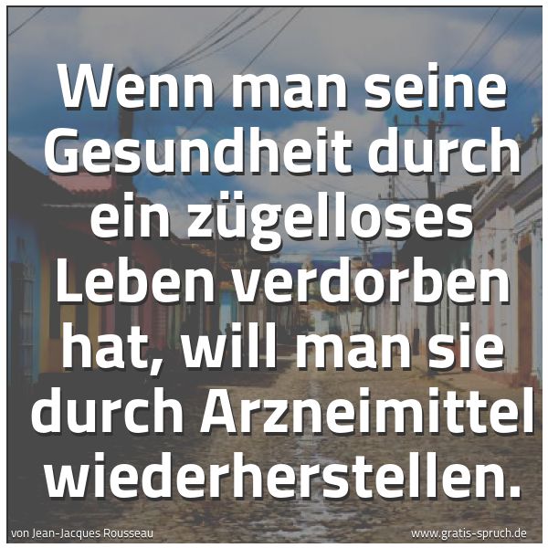 Quadratisches Spruchbild: Wenn man seine Gesundheit durch ein zügelloses Leben verdorben hat, will man sie durch Arz …