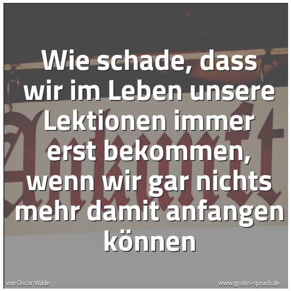 Quadratisches Spruchbild: Wie schade, dass wir im Leben unsere Lektionen immer erst bekommen, wenn wir gar nichts me …