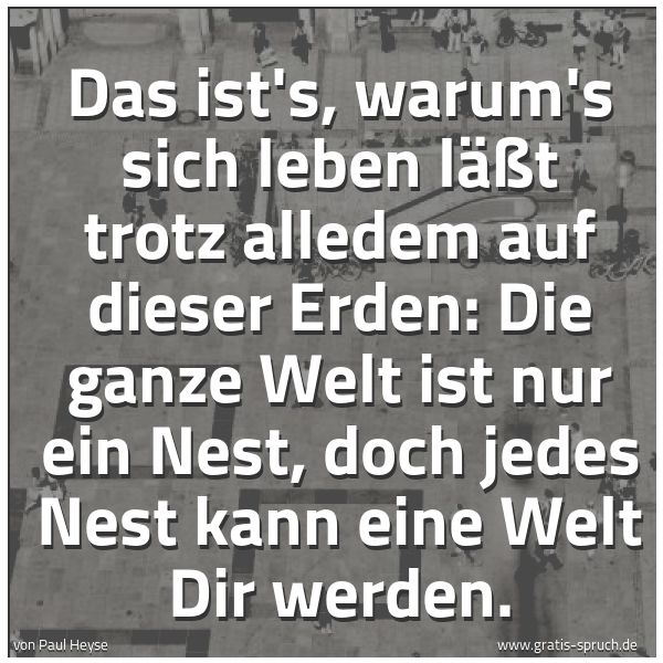 Quadratisches Spruchbild: Das ist's, warum's sich leben läßt trotz alledem auf dieser Erden: Die ganze Welt ist nur …